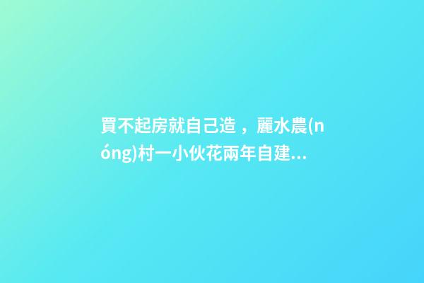 買不起房就自己造，麗水農(nóng)村一小伙花兩年自建洋房全過程！